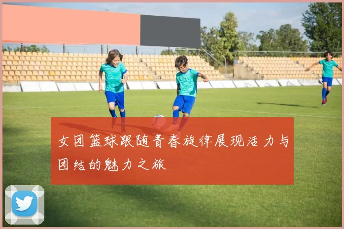 女团篮球跟随青春旋律展现活力与团结的魅力之旅