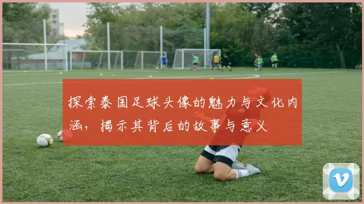 探索泰国足球头像的魅力与文化内涵，揭示其背后的故事与意义
