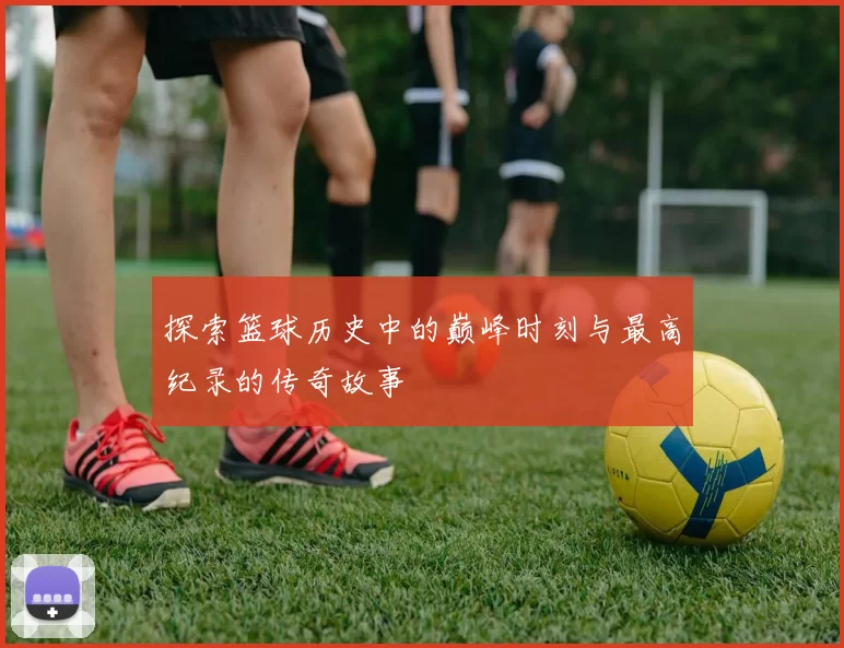 探索篮球历史中的巅峰时刻与最高纪录的传奇故事