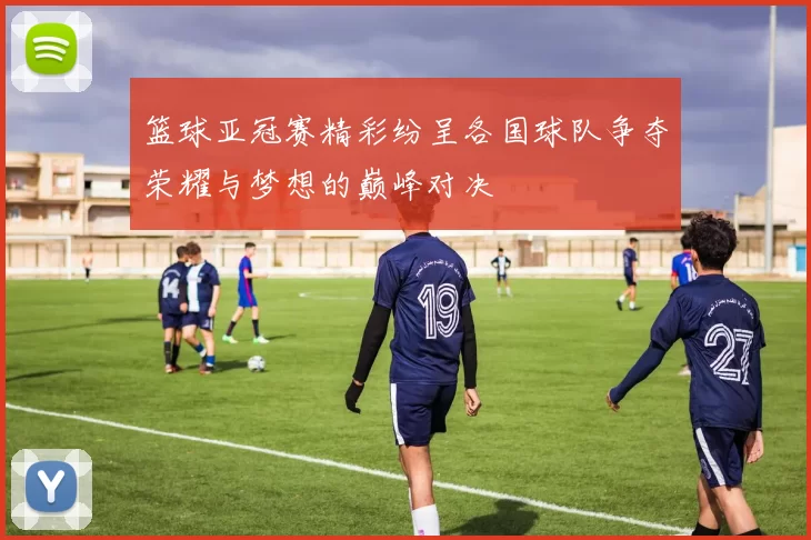 篮球亚冠赛精彩纷呈各国球队争夺荣耀与梦想的巅峰对决