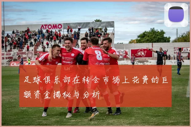 足球俱乐部在转会市场上花费的巨额资金揭秘与分析