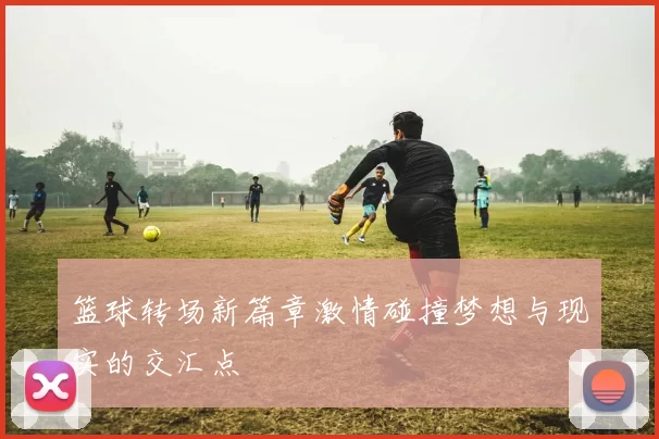 篮球转场新篇章激情碰撞梦想与现实的交汇点
